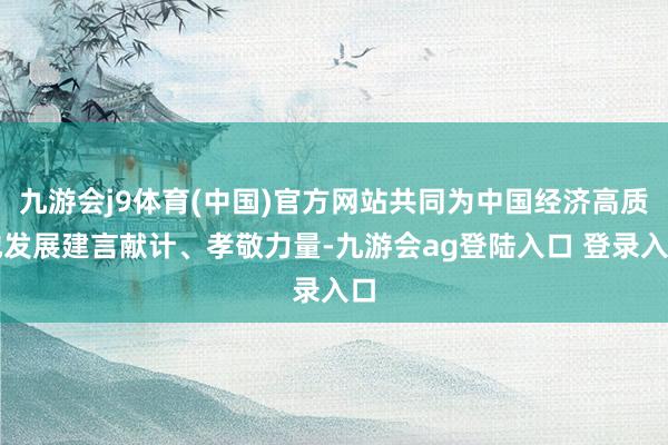 九游会j9体育(中国)官方网站共同为中国经济高质地发展建言献计、孝敬力量-九游会ag登陆入口 登录入口