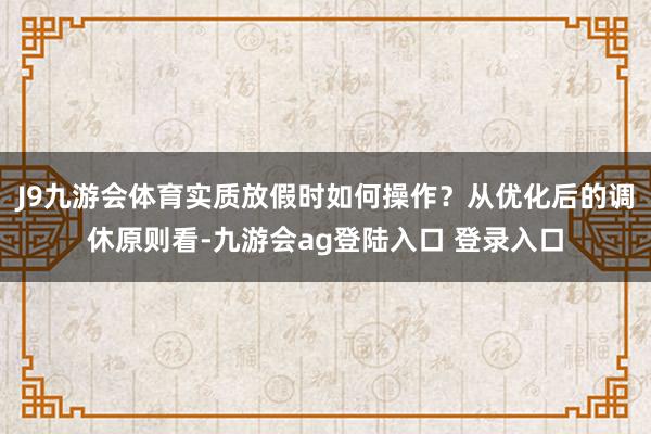 J9九游会体育实质放假时如何操作?从优化后的调休原则看-九游会ag登陆入口 登录入口
