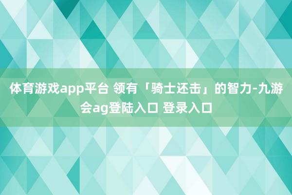 体育游戏app平台 领有「骑士还击」的智力-九游会ag登陆入口 登录入口