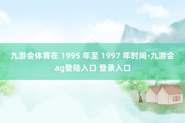 九游会体育在 1995 年至 1997 年时间-九游会ag登陆入口 登录入口