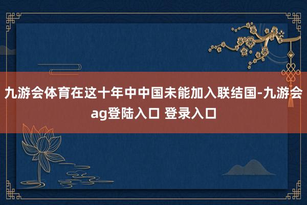 九游会体育在这十年中中国未能加入联结国-九游会ag登陆入口 登录入口