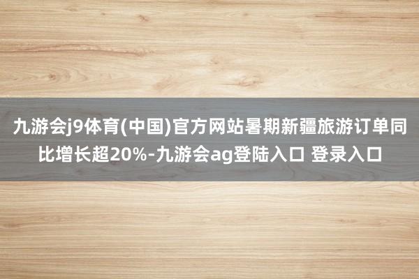 九游会j9体育(中国)官方网站暑期新疆旅游订单同比增长超20%-九游会ag登陆入口 登录入口
