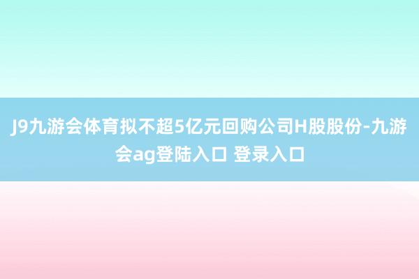 J9九游会体育拟不超5亿元回购公司H股股份-九游会ag登陆入口 登录入口