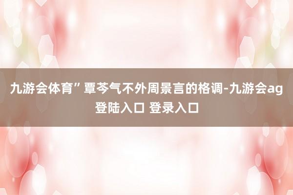 九游会体育”覃芩气不外周景言的格调-九游会ag登陆入口 登录入口