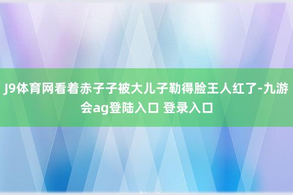 J9体育网看着赤子子被大儿子勒得脸王人红了-九游会ag登陆入口 登录入口