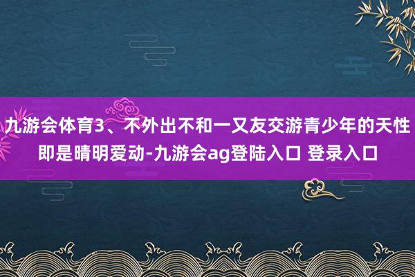 九游会体育3、不外出不和一又友交游青少年的天性即是晴明爱动-九游会ag登陆入口 登录入口