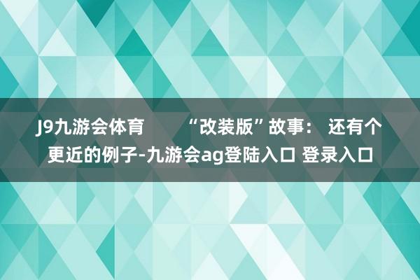 J9九游会体育        “改装版”故事： 还有个更近的例子-九游会ag登陆入口 登录入口