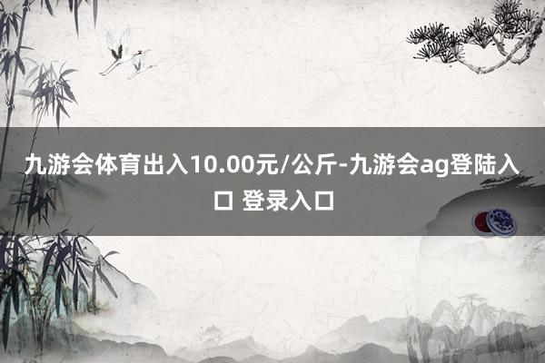 九游会体育出入10.00元/公斤-九游会ag登陆入口 登录入口