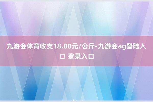 九游会体育收支18.00元/公斤-九游会ag登陆入口 登录入口