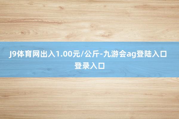 J9体育网出入1.00元/公斤-九游会ag登陆入口 登录入口
