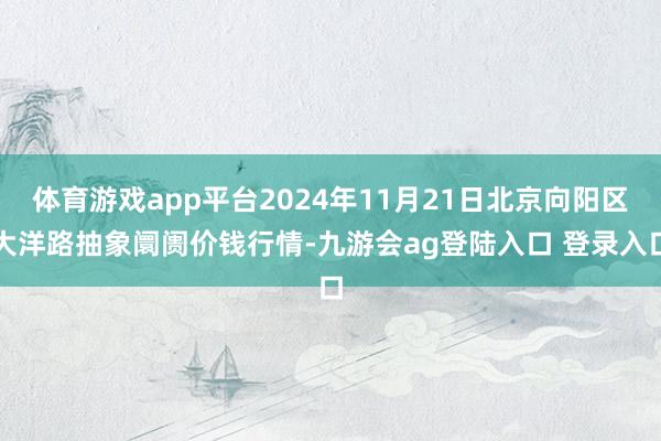 体育游戏app平台2024年11月21日北京向阳区大洋路抽象阛阓价钱行情-九游会ag登陆入口 登录入口
