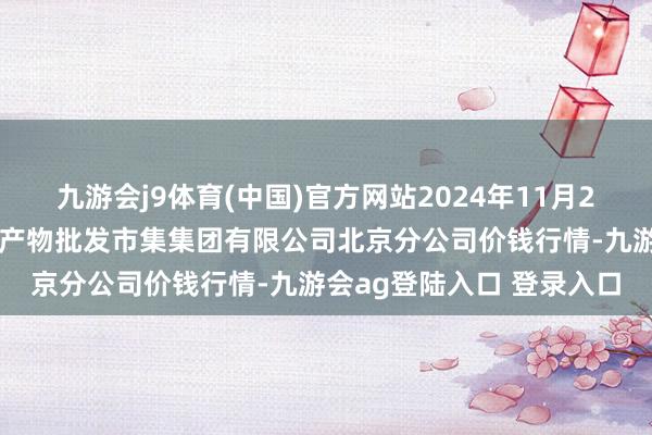 九游会j9体育(中国)官方网站2024年11月21日北京顺鑫石门海外农产物批发市集集团有限公司北京分公司价钱行情-九游会ag登陆入口 登录入口