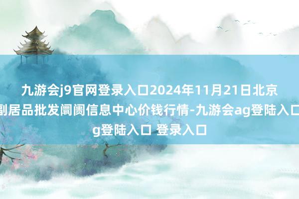 九游会j9官网登录入口2024年11月21日北京新发地农副居品批发阛阓信息中心价钱行情-九游会ag登陆入口 登录入口