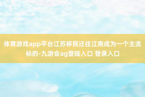 体育游戏app平台江苏移民迁往江南成为一个主流标的-九游会ag登陆入口 登录入口