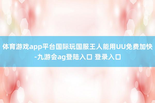 体育游戏app平台国际玩国服王人能用UU免费加快-九游会ag登陆入口 登录入口