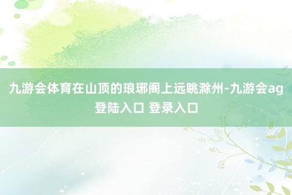 九游会体育在山顶的琅琊阁上远眺滁州-九游会ag登陆入口 登录入口