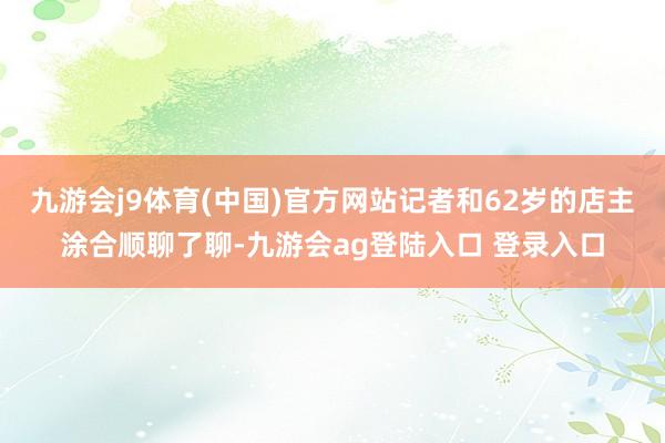 九游会j9体育(中国)官方网站记者和62岁的店主涂合顺聊了聊-九游会ag登陆入口 登录入口