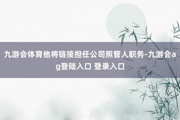 九游会体育他将链接担任公司照管人职务-九游会ag登陆入口 登录入口