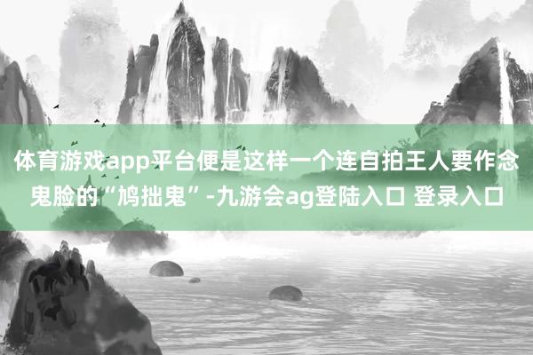 体育游戏app平台便是这样一个连自拍王人要作念鬼脸的“鸠拙鬼”-九游会ag登陆入口 登录入口