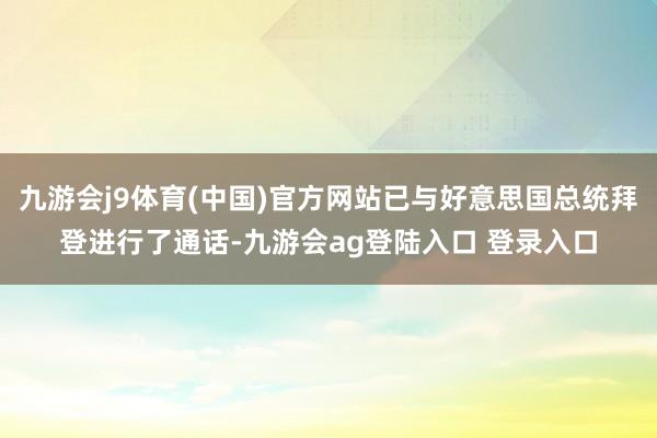 九游会j9体育(中国)官方网站已与好意思国总统拜登进行了通话-九游会ag登陆入口 登录入口