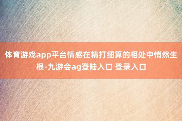 体育游戏app平台情感在精打细算的相处中悄然生根-九游会ag登陆入口 登录入口