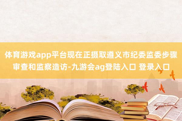 体育游戏app平台现在正摄取遵义市纪委监委步骤审查和监察造访-九游会ag登陆入口 登录入口