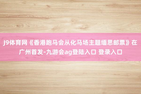 J9体育网《香港跑马会从化马场主题缅思邮票》在广州首发-九游会ag登陆入口 登录入口