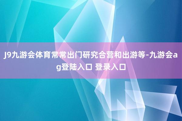 J9九游会体育常常出门研究合营和出游等-九游会ag登陆入口 登录入口