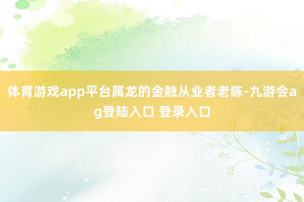 体育游戏app平台属龙的金融从业者老陈-九游会ag登陆入口 登录入口