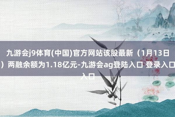 九游会j9体育(中国)官方网站该股最新（1月13日）两融余额为1.18亿元-九游会ag登陆入口 登录入口