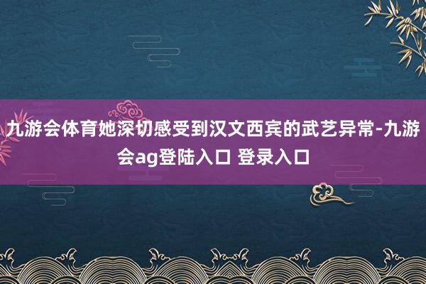 九游会体育她深切感受到汉文西宾的武艺异常-九游会ag登陆入口 登录入口