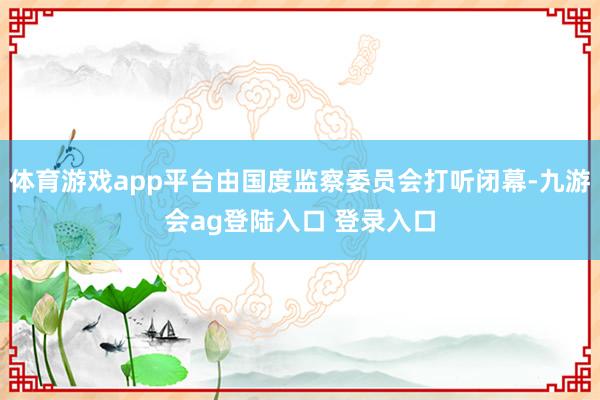 体育游戏app平台由国度监察委员会打听闭幕-九游会ag登陆入口 登录入口