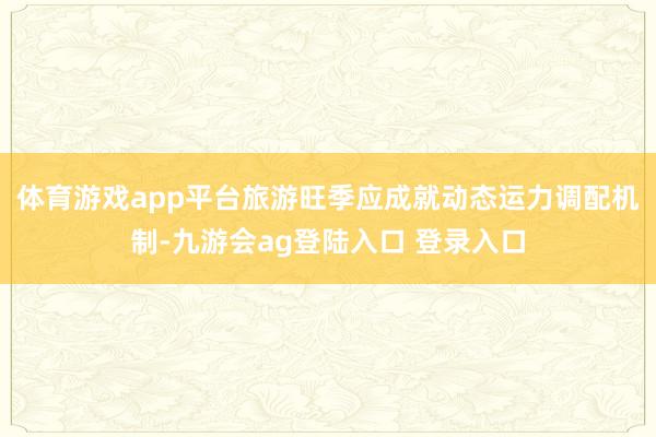 体育游戏app平台旅游旺季应成就动态运力调配机制-九游会ag登陆入口 登录入口