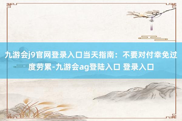 九游会j9官网登录入口当天指南：不要对付幸免过度劳累-九游会ag登陆入口 登录入口