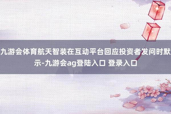 九游会体育航天智装在互动平台回应投资者发问时默示-九游会ag登陆入口 登录入口