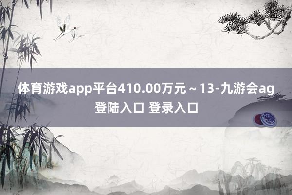 体育游戏app平台410.00万元～13-九游会ag登陆入口 登录入口