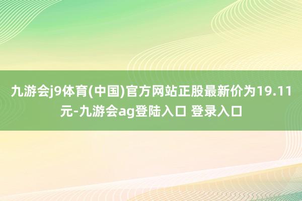 九游会j9体育(中国)官方网站正股最新价为19.11元-九游会ag登陆入口 登录入口