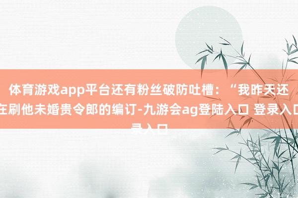 体育游戏app平台还有粉丝破防吐槽：“我昨天还在刷他未婚贵令郎的编订-九游会ag登陆入口 登录入口