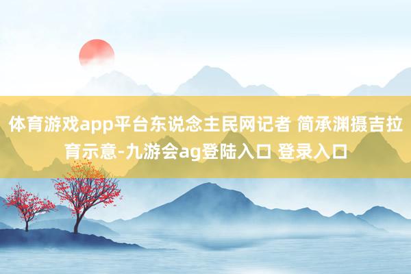 体育游戏app平台东说念主民网记者 简承渊摄吉拉育示意-九游会ag登陆入口 登录入口