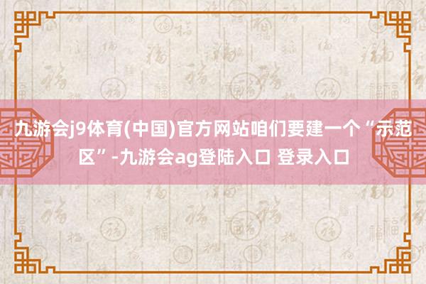 九游会j9体育(中国)官方网站咱们要建一个“示范区”-九游会ag登陆入口 登录入口