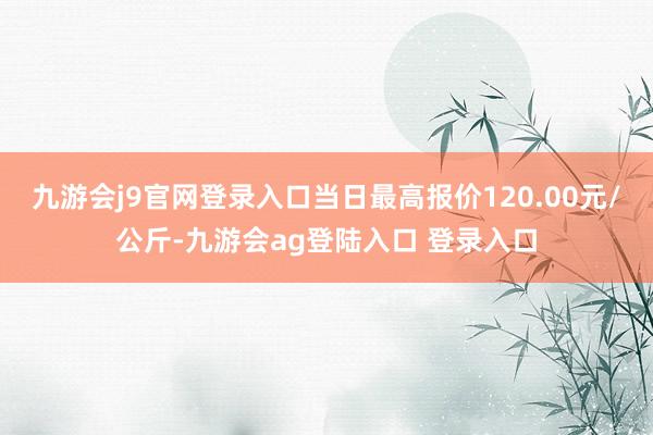 九游会j9官网登录入口当日最高报价120.00元/公斤-九游会ag登陆入口 登录入口