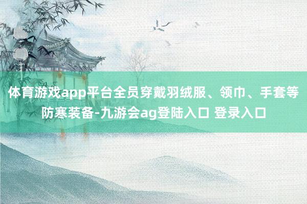体育游戏app平台全员穿戴羽绒服、领巾、手套等防寒装备-九游会ag登陆入口 登录入口