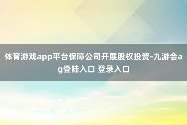 体育游戏app平台保障公司开展股权投资-九游会ag登陆入口 登录入口