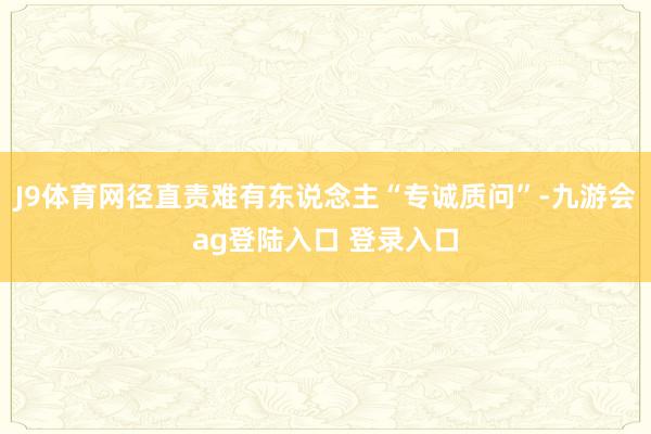 J9体育网径直责难有东说念主“专诚质问”-九游会ag登陆入口 登录入口