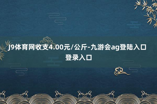 J9体育网收支4.00元/公斤-九游会ag登陆入口 登录入口