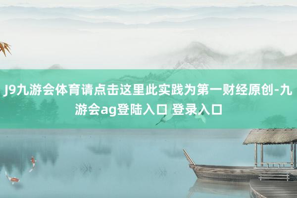 J9九游会体育请点击这里此实践为第一财经原创-九游会ag登陆入口 登录入口