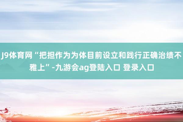 J9体育网“把担作为为体目前设立和践行正确治绩不雅上”-九游会ag登陆入口 登录入口