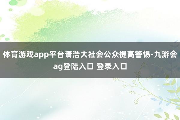 体育游戏app平台请浩大社会公众提高警惕-九游会ag登陆入口 登录入口