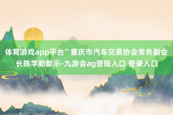 体育游戏app平台”重庆市汽车交易协会常务副会长陈学勤默示-九游会ag登陆入口 登录入口