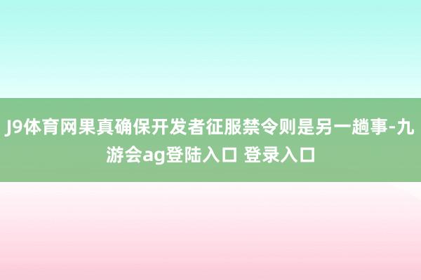 J9体育网果真确保开发者征服禁令则是另一趟事-九游会ag登陆入口 登录入口